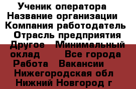 Ученик оператора › Название организации ­ Компания-работодатель › Отрасль предприятия ­ Другое › Минимальный оклад ­ 1 - Все города Работа » Вакансии   . Нижегородская обл.,Нижний Новгород г.